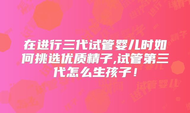在进行三代试管婴儿时如何挑选优质精子,试管第三代怎么生孩子！