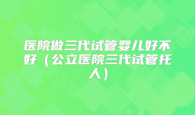 医院做三代试管婴儿好不好（公立医院三代试管托人）