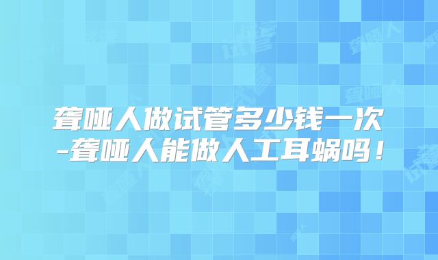 聋哑人做试管多少钱一次-聋哑人能做人工耳蜗吗!
