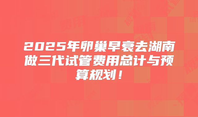 2025年卵巢早衰去湖南做三代试管费用总计与预算规划！