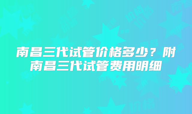 南昌三代试管价格多少？附南昌三代试管费用明细