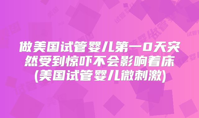 做美国试管婴儿第一0天突然受到惊吓不会影响着床(美国试管婴儿微刺激)