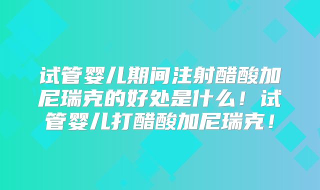 试管婴儿期间注射醋酸加尼瑞克的好处是什么！试管婴儿打醋酸加尼瑞克！