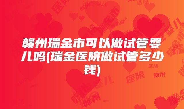 赣州瑞金市可以做试管婴儿吗(瑞金医院做试管多少钱)