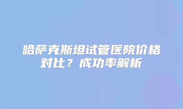 哈萨克斯坦试管医院价格对比？成功率解析
