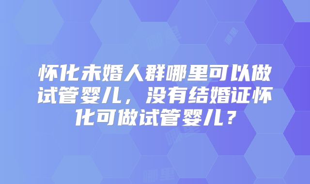 怀化未婚人群哪里可以做试管婴儿,没有结婚证怀化可做试管婴儿?