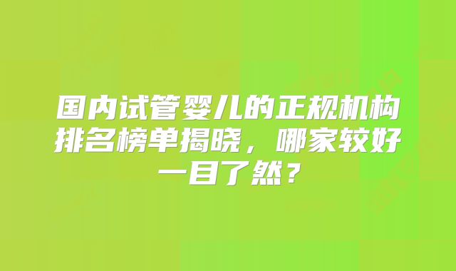 国内试管婴儿的正规机构排名榜单揭晓，哪家较好一目了然？
