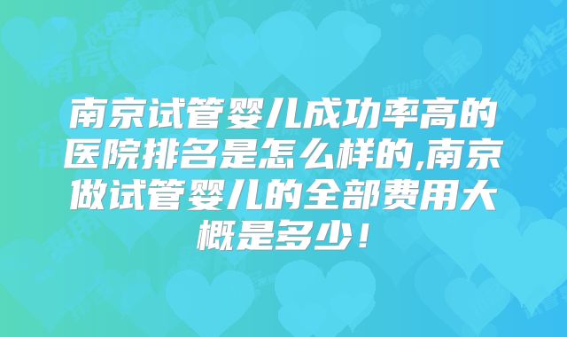 南京试管婴儿成功率高的医院排名是怎么样的,南京做试管婴儿的全部费用大概是多少！