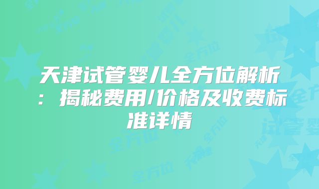 天津试管婴儿全方位解析：揭秘费用/价格及收费标准详情