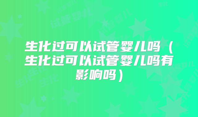 生化过可以试管婴儿吗(生化过可以试管婴儿吗有影响吗)