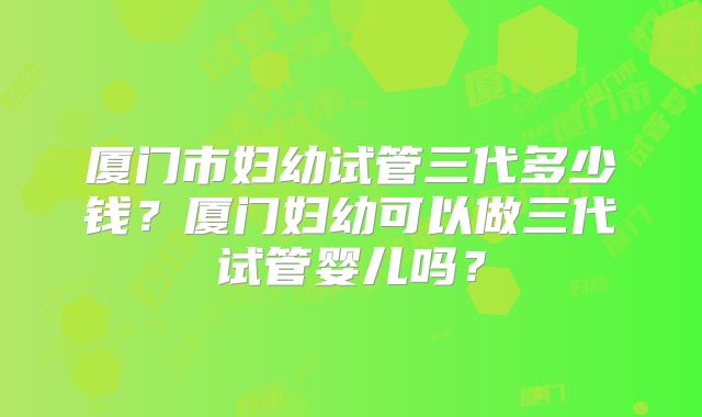 厦门市妇幼试管三代多少钱?厦门妇幼可以做三代试管婴儿吗?