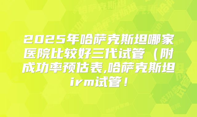 2025年哈萨克斯坦哪家医院比较好三代试管(附成功率预估表,哈萨克斯坦irm试管!