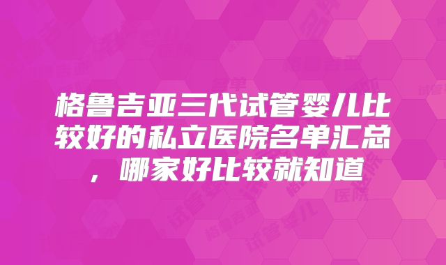 格鲁吉亚三代试管婴儿比较好的私立医院名单汇总,哪家好比较就知道