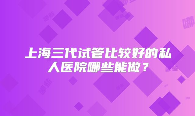 上海三代试管比较好的私人医院哪些能做?