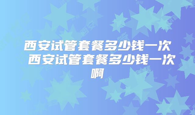 西安试管套餐多少钱一次 西安试管套餐多少钱一次啊