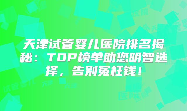 天津试管婴儿医院排名揭秘：TOP榜单助您明智选择，告别冤枉钱！