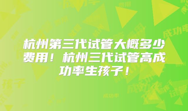 杭州第三代试管大概多少费用!杭州三代试管高成功率生孩子!