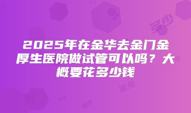 2025年在金华去金门金厚生医院做试管可以吗?大概要花多少钱
