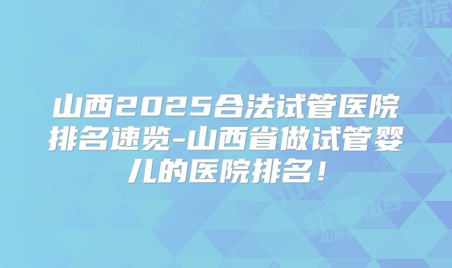 山西2025合法试管医院排名速览-山西省做试管婴儿的医院排名！