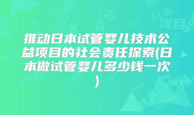 推动日本试管婴儿技术公益项目的社会责任探索(日本做试管婴儿多少钱一次)