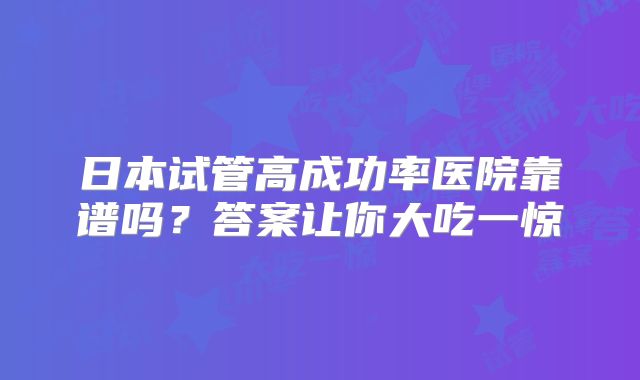 日本试管高成功率医院靠谱吗?答案让你大吃一惊
