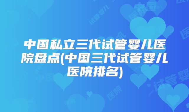 中国私立三代试管婴儿医院盘点(中国三代试管婴儿医院排名)