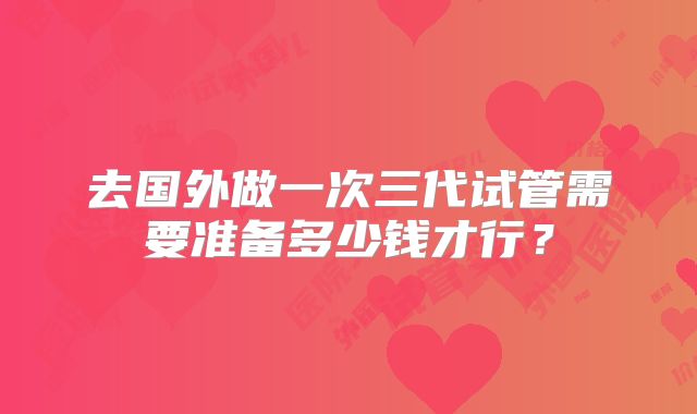 去国外做一次三代试管需要准备多少钱才行?