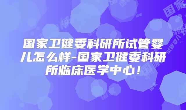 国家卫健委科研所试管婴儿怎么样-国家卫健委科研所临床医学中心！