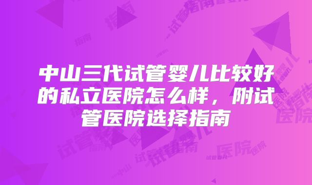 中山三代试管婴儿比较好的私立医院怎么样，附试管医院选择指南