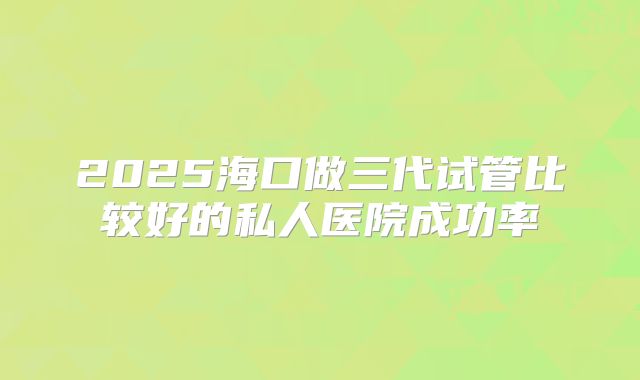 2025海口做三代试管比较好的私人医院成功率