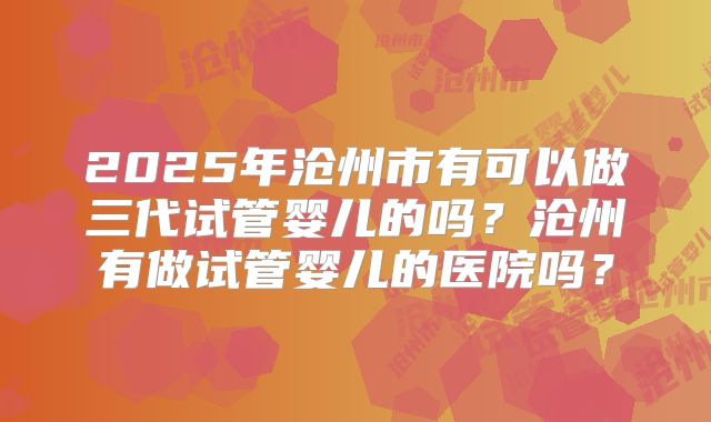 2025年沧州市有可以做三代试管婴儿的吗?沧州有做试管婴儿的医院吗?