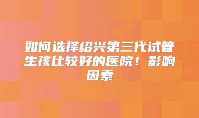 如何选择绍兴第三代试管生孩比较好的医院！影响因素