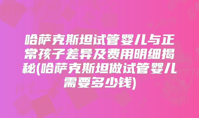 哈萨克斯坦试管婴儿与正常孩子差异及费用明细揭秘(哈萨克斯坦做试管婴儿需要多少钱)