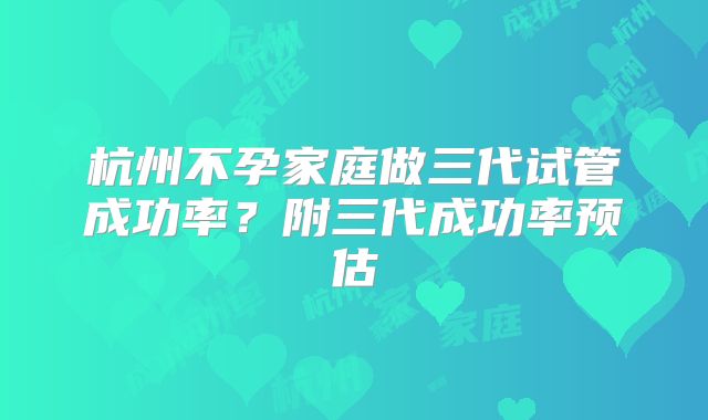 杭州不孕家庭做三代试管成功率？附三代成功率预估