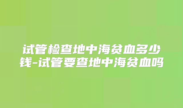试管检查地中海贫血多少钱-试管要查地中海贫血吗