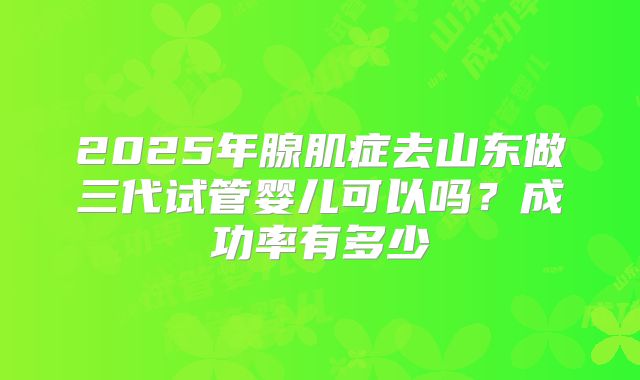 2025年腺肌症去山东做三代试管婴儿可以吗?成功率有多少