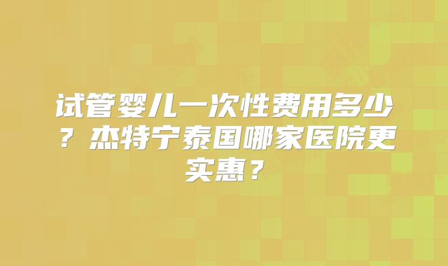 试管婴儿一次性费用多少？杰特宁泰国哪家医院更实惠？