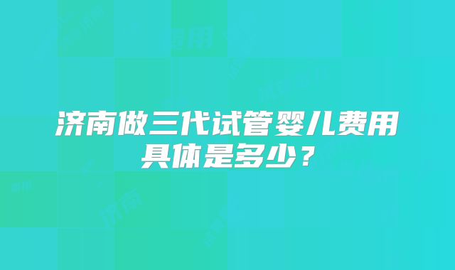 济南做三代试管婴儿费用具体是多少？
