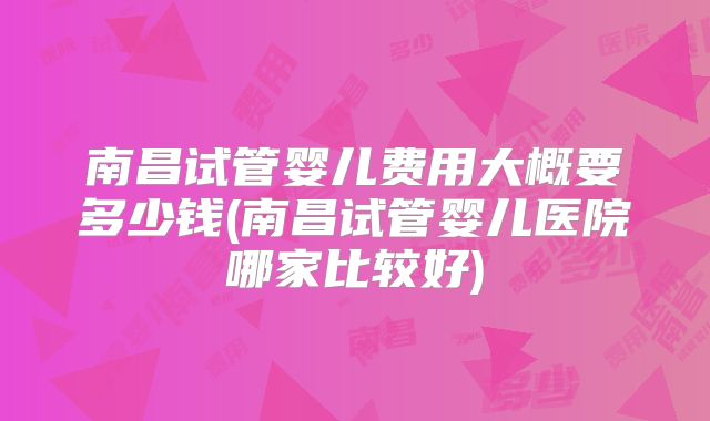 南昌试管婴儿费用大概要多少钱(南昌试管婴儿医院哪家比较好)
