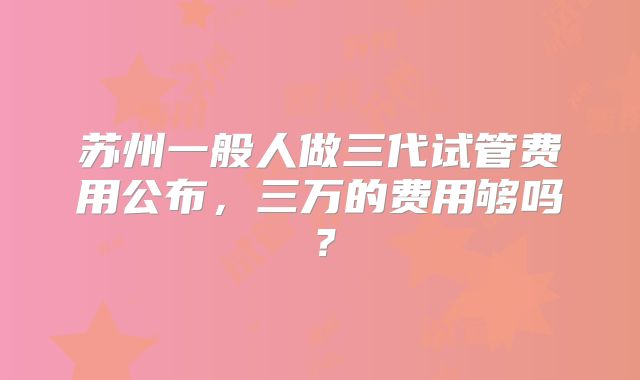 苏州一般人做三代试管费用公布,三万的费用够吗?