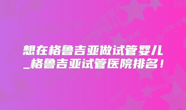 想在格鲁吉亚做试管婴儿_格鲁吉亚试管医院排名！