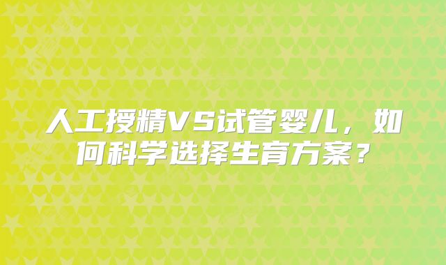 人工授精VS试管婴儿，如何科学选择生育方案？
