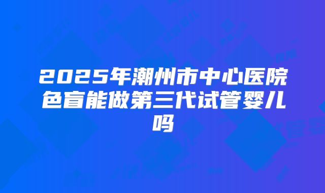2025年潮州市中心医院色盲能做第三代试管婴儿吗