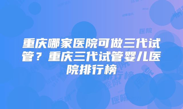 重庆哪家医院可做三代试管？重庆三代试管婴儿医院排行榜