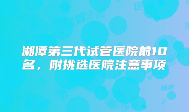 湘潭第三代试管医院前10名，附挑选医院注意事项