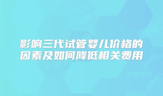 影响三代试管婴儿价格的因素及如何降低相关费用