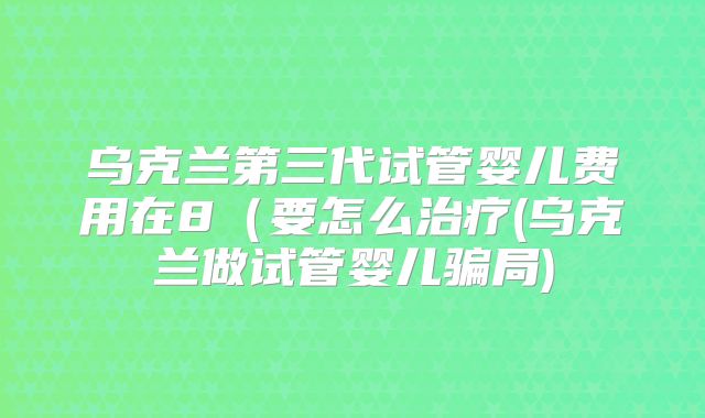 乌克兰第三代试管婴儿费用在8（要怎么治疗(乌克兰做试管婴儿骗局)