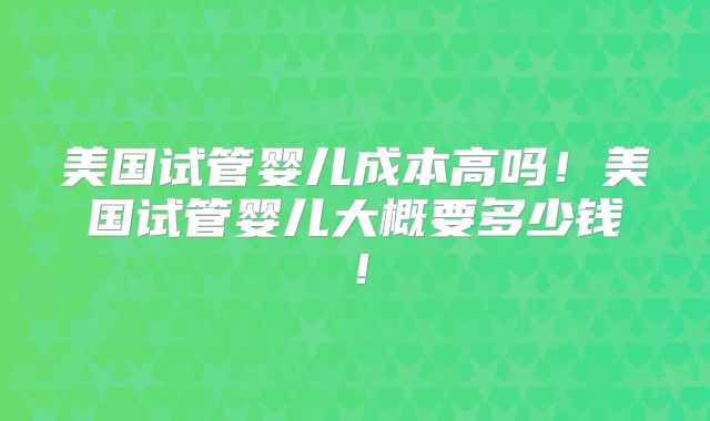 美国试管婴儿成本高吗！美国试管婴儿大概要多少钱！