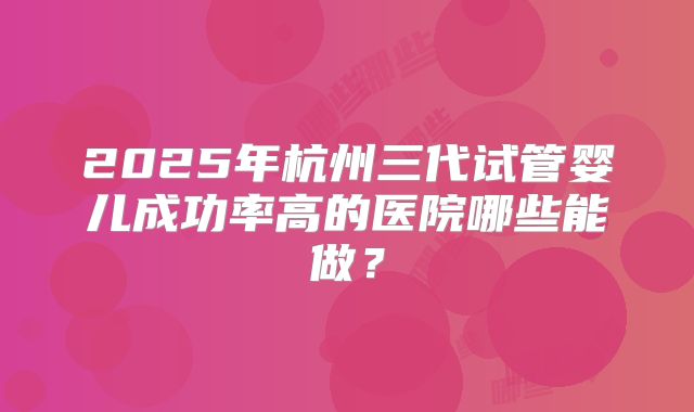 2025年杭州三代试管婴儿成功率高的医院哪些能做?