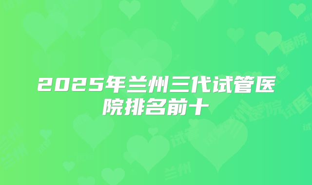 2025年兰州三代试管医院排名前十